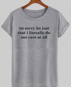Im sorry its just that i literally do not care at all T shirt