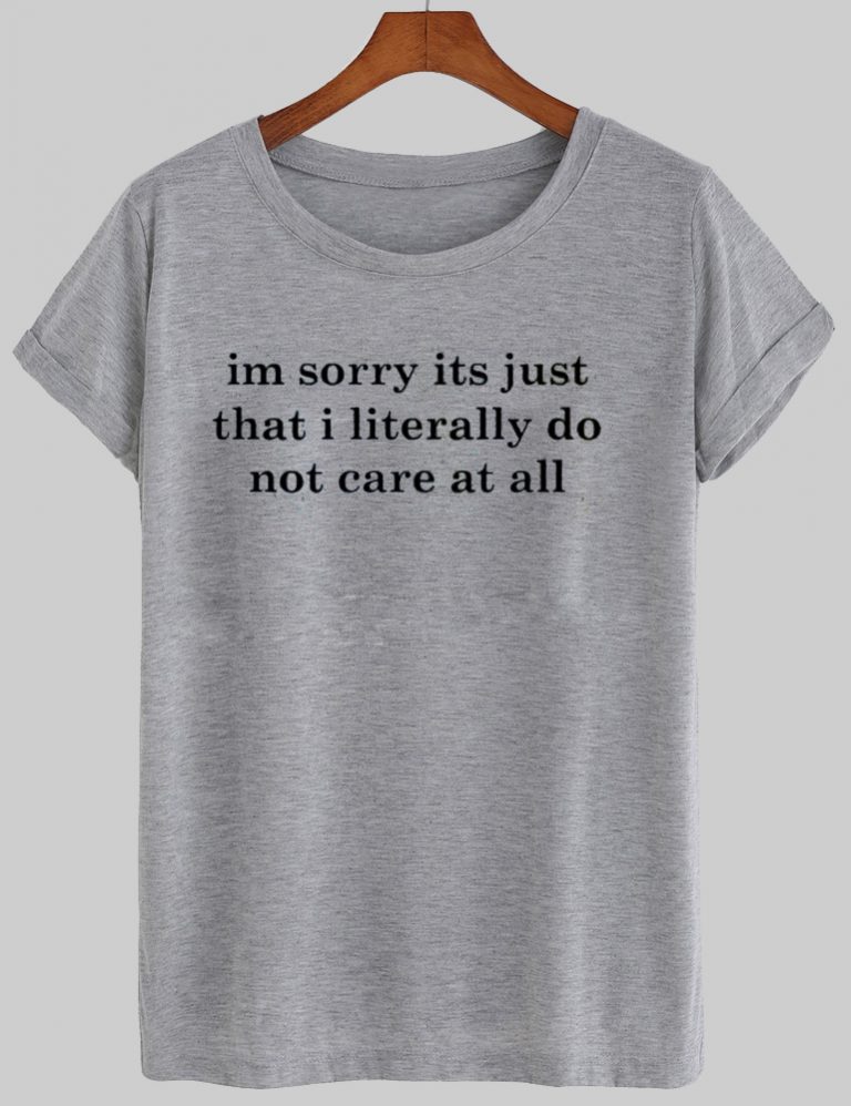 Im sorry its just that i literally do not care at all T shirt