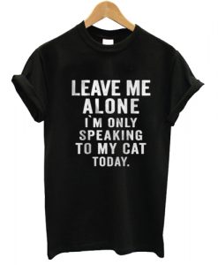 Leave Me Alone I'm Only Speaking To My Cat Today T shirt