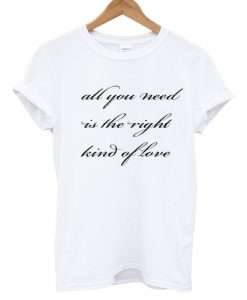 All You Need Is The Right Kind Of Love T shirt