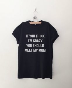 If you think I'm crazy you should meet my mom T Shirt