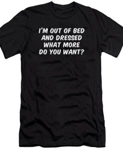 I'm Out Of Bed & Dressed What More Do You Want T Shirt