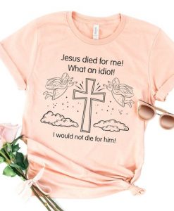Jesus Died For Me What An Idiot T Shirt