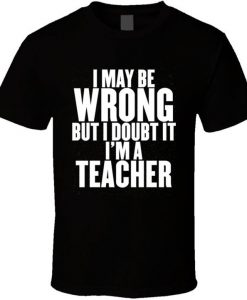 I May Be Wrong But I Am A Teacher Funny School T Shirt